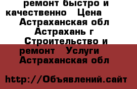 ремонт.быстро и качественно › Цена ­ 999 - Астраханская обл., Астрахань г. Строительство и ремонт » Услуги   . Астраханская обл.